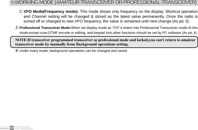 04WORKING MODE (AMATEUR TRANSCEIVER OR PROFESSIONAL TRANSCEIVER)VFO Mode(Frequency mode): C.  This mode shows only frequency on the display. Shortcut operation and Channel setting will be changed  &amp; stored as the latest value  permanently.  Once the radio is turned off or changed to new VFO frequency, the value is remained until next change.(As pic 3)Professional Transceiver Mode:3.  When set display mode as &quot;CH&quot;,it enters into Professional Transceiver mode.At this mode,except scan,DTMF encode or editing, and keypad lock,other functions should be set by PC software (As pic 4).NOTE:If transceiver programmed transceiver as professional mode and locked,you can&apos;t return to amateurtransceiver mode by manually from Background operations setting.Under every mode, background operations can be changed and saved.4. 