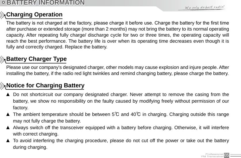 05BATTERY INFORMATIONCharging OperationThe battery is not charged at the factory, please charge it before use. Charge the battery for the rst time after purchase or extended storage (more than 2 months) may not bring the battery to its normal operating capacity. After repeating fully charge/ discharge cycle for two or three times, the operating capacity will reach the best performance. The battery life is over when its operating time decreases even though it is fully and correctly charged. Replace the battery.   Battery Charger TypePlease use our company&apos;s designated charger, other models may cause explosion and injure people. After installing the battery, if the radio red light twinkles and remind changing battery, please charge the battery.    Notice for Charging BatteryDo not shortcircuit our company  designated  charger. Never  attempt  to remove the casing from  the  ▲battery, we show no responsibility on the faulty caused by modifying freely without permission of our factory.The ambient temperature should be between 5 ▲℃ and 40℃ in charging. Charging outside this range may not fully charge the battery.Always switch off the transceiver equipped with a battery before charging. Otherwise, it will interfere  ▲with correct charging.To avoid interfering the charging procedure, please do not cut off the power or take out the battery  ▲during charging.