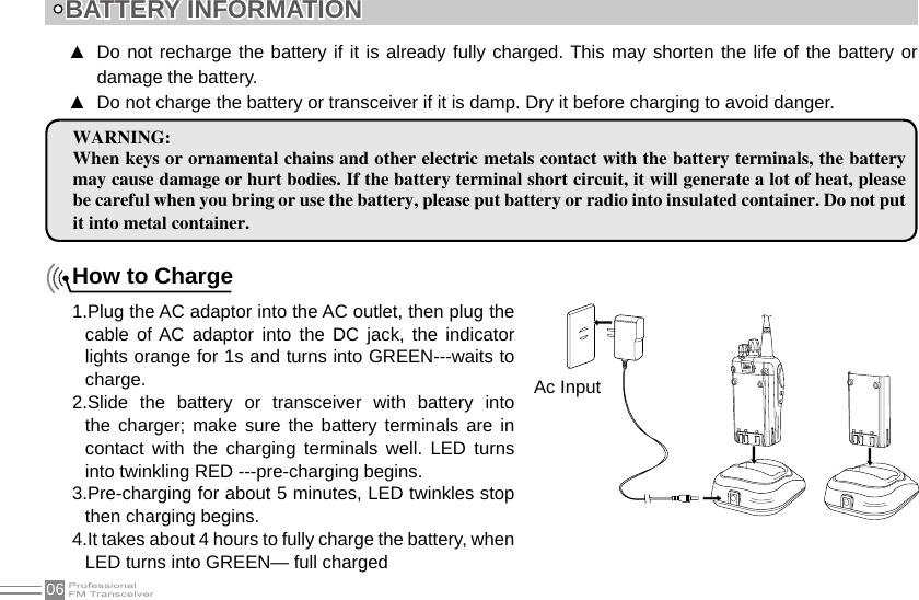 06How to Charge1.Plug the AC adaptor into the AC outlet, then plug the cable  of AC  adaptor  into  the  DC  jack,  the  indicator lights orange for 1s and turns into GREEN---waits to charge.2.Slide  the  battery  or  transceiver  with  battery  into the charger;  make sure  the  battery terminals  are  in contact  with  the  charging  terminals  well.  LED  turns into twinkling RED ---pre-charging begins.3.Pre-charging for about 5 minutes, LED twinkles stop then charging begins.4.It takes about 4 hours to fully charge the battery, when LED turns into GREEN— full chargedBATTERY INFORMATIONWARNING:When keys or ornamental chains and other electric metals contact with the battery terminals, the battery may cause damage or hurt bodies. If the battery terminal short circuit, it will generate a lot of heat, please be careful when you bring or use the battery, please put battery or radio into insulated container. Do not put it into metal container.Do not recharge the battery if it is already fully charged. This may shorten the life of the battery or  ▲damage the battery.Do not charge the battery or transceiver if it is damp. Dry it before charging to avoid danger. ▲Ac Input