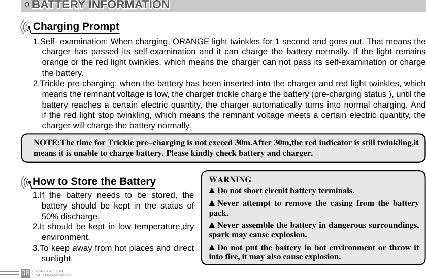 08How to Store the Battery1.If  the  battery  needs  to  be  stored,  the battery  should  be  kept  in  the  status  of 50% discharge.2.It should be kept in low temperature,dry environment.3.To keep away from hot places and direct sunlight.Charging Prompt1.Self- examination: When charging, ORANGE light twinkles for 1 second and goes out. That means the charger has  passed  its self-examination  and it  can charge  the battery  normally.  If the  light remains orange or the red light twinkles, which means the charger can not pass its self-examination or charge the battery.2.Trickle pre-charging: when the battery has been inserted into the charger and red light twinkles, which means the remnant voltage is low, the charger trickle charge the battery (pre-charging status ), until the battery reaches a certain electric quantity, the charger automatically turns into normal charging. And if the red light stop twinkling, which means the remnant voltage meets a certain electric quantity, the charger will charge the battery normally.BATTERY INFORMATION NOTE:The time for Trickle pre-charging is not exceed 30m.After 30m,the red indicator is still twinkling,it means it is unable to charge battery. Please kindly check battery and charger.WARNING▲Do not short circuit battery terminals.▲Never  attempt  to  remove  the  casing  from  the  battery pack.▲Never assemble the battery in dangerous surroundings, spark may cause explosion.▲Do not  put the  battery  in hot  environment  or throw  it into fire, it may also cause explosion.