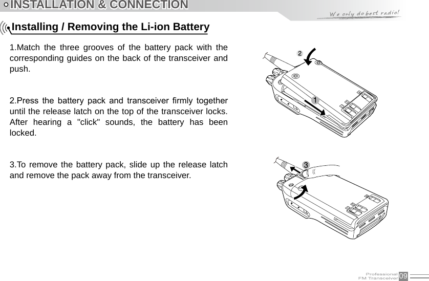 09INSTALLATION &amp; CONNECTION1.Match  the  three  grooves  of  the  battery  pack  with  the corresponding guides on the back of the transceiver and push. 2.Press  the  battery  pack  and  transceiver  rmly  together until the release latch on the top of the transceiver locks. After  hearing  a  &quot;click&quot;  sounds,  the  battery  has  been locked.3.To remove the battery pack, slide up the release latch and remove the pack away from the transceiver.Installing / Removing the Li-ion Battery