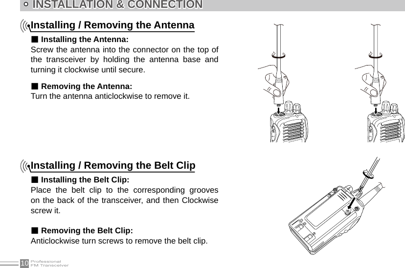 10INSTALLATION &amp; CONNECTIONInstalling / Removing the Antenna■ Installing the Antenna:Screw the antenna into the connector on the top of the  transceiver  by  holding  the  antenna  base  and turning it clockwise until secure.■ Removing the Antenna:Turn the antenna anticlockwise to remove it.Installing / Removing the Belt Clip■ Installing the Belt Clip:Place  the  belt  clip  to  the  corresponding  grooves on the back of the transceiver, and then Clockwise screw it.■ Removing the Belt Clip:Anticlockwise turn screws to remove the belt clip.