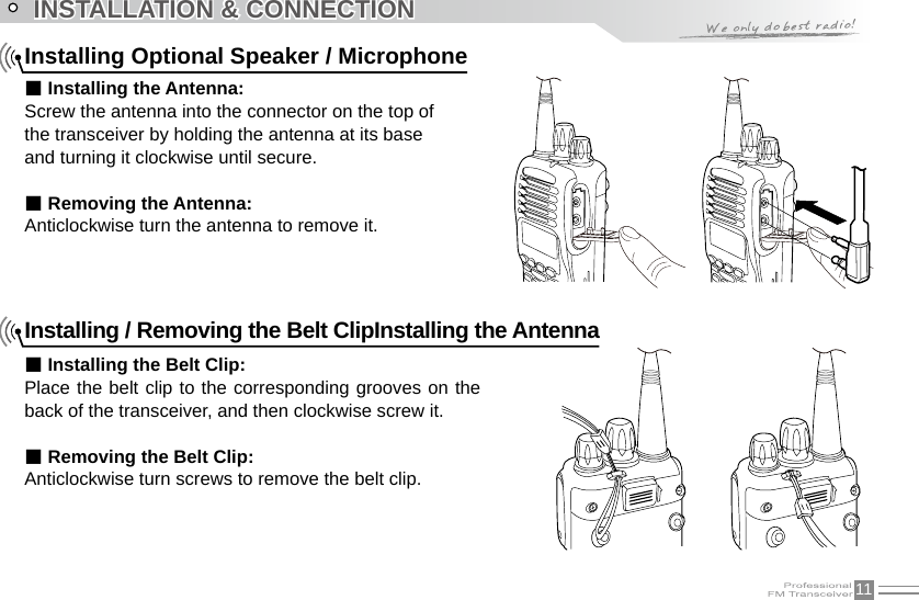 11INSTALLATION &amp; CONNECTIONInstalling Optional Speaker / Microphone■ Installing the Antenna:Screw the antenna into the connector on the top of the transceiver by holding the antenna at its base and turning it clockwise until secure.■ Removing the Antenna:Anticlockwise turn the antenna to remove it.Installing / Removing the Belt ClipInstalling the Antenna■ Installing the Belt Clip:Place the belt clip to the corresponding grooves on the back of the transceiver, and then clockwise screw it.■ Removing the Belt Clip:Anticlockwise turn screws to remove the belt clip.