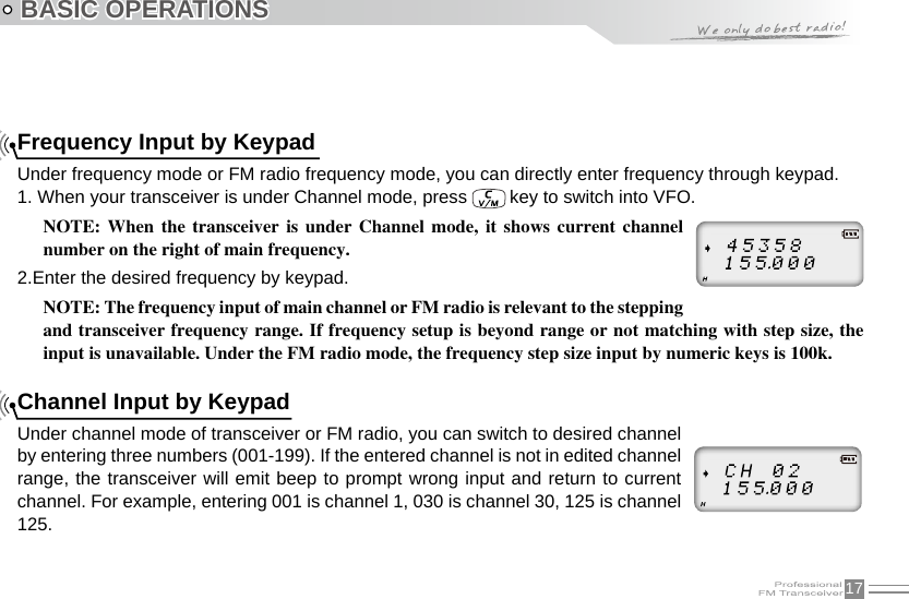 17BASIC OPERATIONSFrequency Input by KeypadUnder frequency mode or FM radio frequency mode, you can directly enter frequency through keypad.1. When your transceiver is under Channel mode, press   key to switch into VFO.NOTE:  When  the  transceiver  is  under  Channel  mode,  it  shows  current  channel number on the right of main frequency.2.Enter the desired frequency by keypad.NOTE: The frequency input of main channel or FM radio is relevant to the stepping and transceiver frequency range. If frequency setup is beyond range or not matching with step size, the input is unavailable. Under the FM radio mode, the frequency step size input by numeric keys is 100k.Channel Input by KeypadUnder channel mode of transceiver or FM radio, you can switch to desired channel by entering three numbers (001-199). If the entered channel is not in edited channel range, the transceiver will emit beep to prompt wrong input and return to current channel. For example, entering 001 is channel 1, 030 is channel 30, 125 is channel 125.