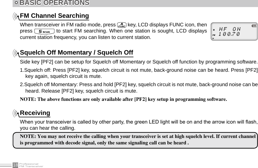 18 BASIC OPERATIONSFM Channel SearchingWhen transceiver in FM radio mode, press   key, LCD displays FUNC icon, then press   to start FM searching. When one station is sought, LCD displays current station frequency, you can listen to current station.  Squelch Off Momentary / Squelch OffSide key [PF2] can be setup for Squelch off Momentary or Squelch off function by programming software.1.Squelch off: Press [PF2] key, squelch circuit is not mute, back-ground noise can be heard. Press [PF2] key again, squelch circuit is mute.2.Squelch off Momentary: Press and hold [PF2] key, squelch circuit is not mute, back-ground noise can be heard. Release [PF2] key, squelch circuit is mute.NOTE: The above functions are only available after [PF2] key setup in programming software.ReceivingWhen your transceiver is called by other party, the green LED light will be on and the arrow icon will ash, you can hear the calling.NOTE: You may not receive the calling when your transceiver is set at high squelch level. If current channel is programmed with decode signal, only the same signaling call can be heard .