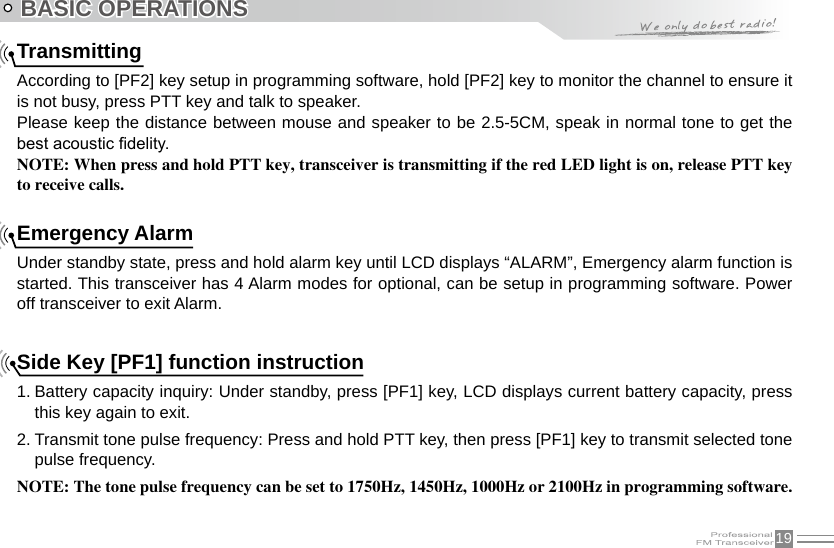 19BASIC OPERATIONSTransmittingAccording to [PF2] key setup in programming software, hold [PF2] key to monitor the channel to ensure it is not busy, press PTT key and talk to speaker.Please keep the distance between mouse and speaker to be 2.5-5CM, speak in normal tone to get the best acoustic delity.NOTE: When press and hold PTT key, transceiver is transmitting if the red LED light is on, release PTT key to receive calls.    Emergency AlarmUnder standby state, press and hold alarm key until LCD displays “ALARM”, Emergency alarm function is started. This transceiver has 4 Alarm modes for optional, can be setup in programming software. Power off transceiver to exit Alarm.Side Key [PF1] function instruction1. Battery capacity inquiry: Under standby, press [PF1] key, LCD displays current battery capacity, press this key again to exit.2. Transmit tone pulse frequency: Press and hold PTT key, then press [PF1] key to transmit selected tone pulse frequency.NOTE: The tone pulse frequency can be set to 1750Hz, 1450Hz, 1000Hz or 2100Hz in programming software.   