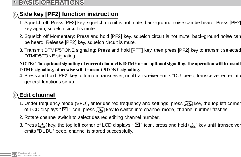 20BASIC OPERATIONSSide key [PF2] function instruction1. Squelch off: Press [PF2] key, squelch circuit is not mute, back-ground noise can be heard. Press [PF2] key again, squelch circuit is mute.2. Squelch off Momentary: Press and hold [PF2] key, squelch circuit is not mute, back-ground noise can be heard. Release [PF2] key, squelch circuit is mute.3. Transmit DTMF/5TONE signaling: Press and hold [PTT] key, then press [PF2] key to transmit selected DTMF/5TONE signaling.NOTE: The optional signaling of current channel is DTMF or no optional signaling, the operation will transmit DTMF signaling, otherwise will transmit 5TONE signaling.4. Press and hold [PF2] key to turn on transceiver, until transceiver emits “DU” beep, transceiver enter into general functions setup.Edit channel1. Under frequency mode (VFO), enter desired frequency and settings, press   key, the top left corner of LCD displays “   ” icon, press   key to switch into channel mode, channel number ashes.2. Rotate channel switch to select desired editing channel number.3. Press   key, the top left corner of LCD displays “   ” icon, press and hold   key until transceiver emits “DUDU” beep, channel is stored successfully.