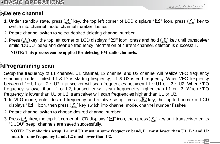 21BASIC OPERATIONSDelete channel1. Under standby state, press   key, the top left corner of LCD displays “   ” icon, press   key to switch into channel mode, channel number ashes.2. Rotate channel switch to select desired deleting channel number.3. Press   key, the top left corner of LCD displays “   ” icon, press and hold   key until transceiver emits “DUDU” beep and clear up frequency information of current channel, deletion is successful.NOTE: This process can be applied for deleting FM radio channels.Programming scanSetup the frequency of L1 channel, U1 channel, L2 channel and U2 channel will realize VFO frequency scanning border limited. L1 &amp; L2 is starting frequency, U1 &amp; U2 is end frequency. When VFO frequency between L1~ U1 or L2 ~ U2, transceiver will scan frequencies between L1 ~ U1 or L2 ~ U2. When VFO frequency  is  lower  than  L1  or  L2,  transceiver  will  scan  frequencies  higher  than  L1  or  L2.  When  VFO frequency is lower than U1 or U2, transceiver will scan frequencies higher than U1 or U2.1. In VFO mode, enter desired frequency and relative setup, press   key, the top left corner of LCD displays “   ”  icon, then press   key switch into channel mode, channel number ashes2. Rotate channel switch to choose desired channel number.3. Press   key, the top left corner of LCD displays “   ” icon, then press   key until transceiver emits “DUDU” beep, channels are saved successfully.NOTE: To make this setup, L1 and U1 must in same frequency band, L1 must lower than U1. L2 and U2 must in same frequency band, L2 must lower than U2.