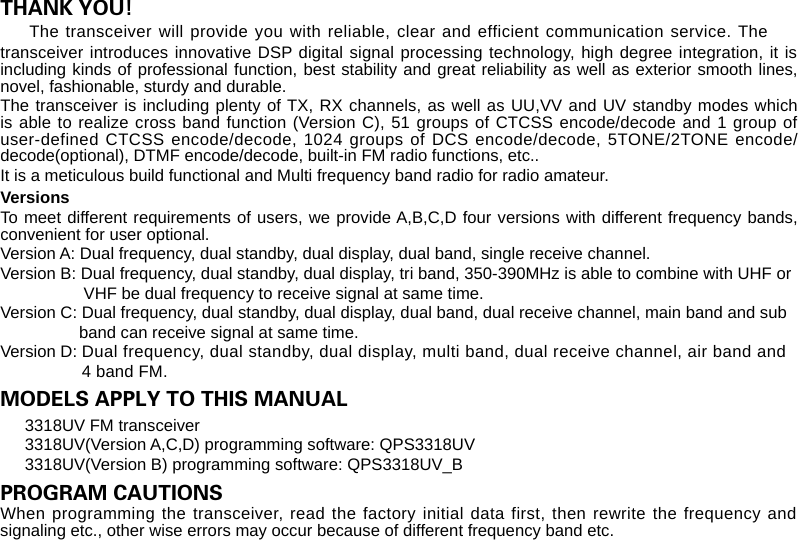 THANK YOU!transceiver introduces innovative DSP digital signal processing technology, high degree integration, it is including kinds of professional function, best stability and great reliability as well as exterior smooth lines, novel, fashionable, sturdy and durable. The transceiver is including plenty of TX, RX channels, as well as UU,VV and UV standby modes which is able to realize cross band function (Version C), 51 groups of CTCSS encode/decode and 1 group of user-defined CTCSS encode/decode, 1024 groups of DCS encode/decode, 5TONE/2TONE encode/decode(optional), DTMF encode/decode, built-in FM radio functions, etc..It is a meticulous build functional and Multi frequency band radio for radio amateur.VersionsTo meet different requirements of users, we provide A,B,C,D four versions with different frequency bands, convenient for user optional.Version A: Dual frequency, dual standby, dual display, dual band, single receive channel.Version B: Dual frequency, dual standby, dual display, tri band, 350-390MHz is able to combine with UHF or                  VHF be dual frequency to receive signal at same time.Version C: Dual frequency, dual standby, dual display, dual band, dual receive channel, main band and sub                 band can receive signal at same time. Version D: Dual frequency, dual standby, dual display, multi band, dual receive channel, air band and                 4 band FM.MODELS APPLY TO THIS MANUALPROGRAM CAUTIONS When programming the transceiver, read the factory initial data first, then rewrite the frequency and signaling etc., other wise errors may occur because of different frequency band etc. transceiver will provide you with reliable, clear and efficient communication service. The The 3318UV FM transceiver3318UV(Version A,C,D) programming software: QPS3318UV3318UV(Version B) programming software: QPS3318UV_B 