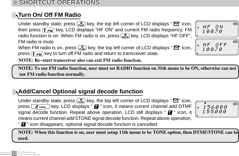 22SHORTCUT OPERATIONSTurn On/ Off FM RadioUnder standby state, press   key, the top left corner of LCD displays “    ” icon, then press   key, LCD displays “HF ON” and current FM radio frequency, FM radio function is on. When FM radio is on, press   key, LCD displays “HF OFF”, FM radio is mute.When FM radio is on, press   key, the top left corner of LCD displays “    ” icon, press   key to turn off FM radio and return to transceiver state.NOTE: To use FM radio function, user must set RADIO function on 31th menu to be ON, otherwise can not use FM radio function normally.Add/Cancel Optional signal decode functionUnder standby state, press   key, the top left corner of LCD displays “     ” icon, press   key, LCD displays “ T ” icon, it means current channel add DTMF signal decode function. Repeat above operation, LCD still displays “ T “ icon, it means current channel add 5TONE signal decode function. Repeat above operation, “ T ” icon disappears, optional signal decode function is cancelled.NOTE: When this function is on, user must setup 11th menu to be TONE option, then DTMF/5TONE can be used.NOTE: Re-start transceiver also can exit FM radio function.