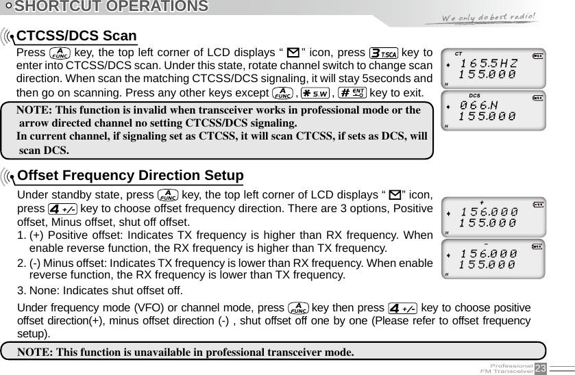 23SHORTCUT OPERATIONSCTCSS/DCS ScanPress   key, the top left corner of LCD displays “     ” icon, press   key to enter into CTCSS/DCS scan. Under this state, rotate channel switch to change scan direction. When scan the matching CTCSS/DCS signaling, it will stay 5seconds and then go on scanning. Press any other keys except   ,   ,   key to exit.NOTE: This function is invalid when transceiver works in professional mode or the arrow directed channel no setting CTCSS/DCS signaling.In current channel, if signaling set as CTCSS, it will scan CTCSS, if sets as DCS, will scan DCS.Offset Frequency Direction SetupUnder standby state, press   key, the top left corner of LCD displays “     ” icon, press   key to choose offset frequency direction. There are 3 options, Positive offset, Minus offset, shut off offset.1. (+) Positive offset: Indicates TX frequency is higher than RX frequency. When enable reverse function, the RX frequency is higher than TX frequency.2. (-) Minus offset: Indicates TX frequency is lower than RX frequency. When enable reverse function, the RX frequency is lower than TX frequency.3. None: Indicates shut offset off.Under frequency mode (VFO) or channel mode, press   key then press   key to choose positive offset direction(+), minus offset direction (-) , shut offset off one by one (Please refer to offset frequency setup).NOTE: This function is unavailable in professional transceiver mode.