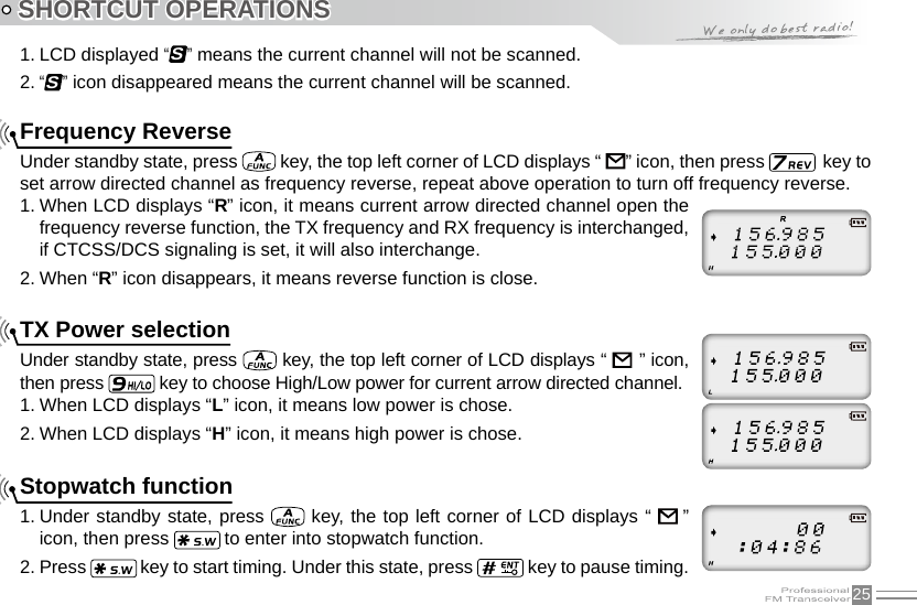 25SHORTCUT OPERATIONS1. LCD displayed “S” means the current channel will not be scanned.2. “S” icon disappeared means the current channel will be scanned.Frequency ReverseUnder standby state, press   key, the top left corner of LCD displays “      ” icon, then press    key to set arrow directed channel as frequency reverse, repeat above operation to turn off frequency reverse.1. When LCD displays “R” icon, it means current arrow directed channel open the frequency reverse function, the TX frequency and RX frequency is interchanged, if CTCSS/DCS signaling is set, it will also interchange.2. When “R” icon disappears, it means reverse function is close.TX Power selectionUnder standby state, press   key, the top left corner of LCD displays “            ” icon, then press   key to choose High/Low power for current arrow directed channel.1. When LCD displays “L” icon, it means low power is chose.2. When LCD displays “H” icon, it means high power is chose.Stopwatch function1. Under standby state, press   key, the top left corner of LCD displays “    ”  icon, then press   to enter into stopwatch function.2. Press   key to start timing. Under this state, press   key to pause timing. 