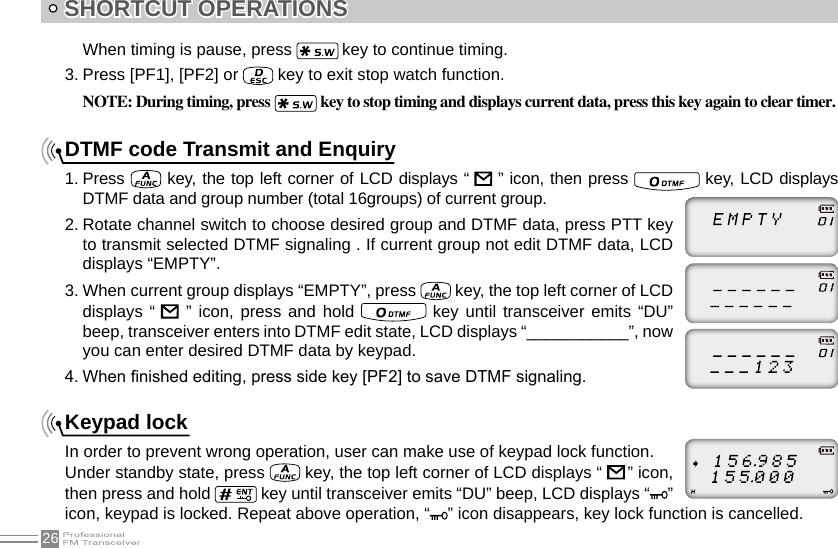 26SHORTCUT OPERATIONSWhen timing is pause, press   key to continue timing.3. Press [PF1], [PF2] or   key to exit stop watch function.NOTE: During timing, press  key to stop timing and displays current data, press this key again to clear timer.DTMF code Transmit and Enquiry1. Press   key, the top left corner of LCD displays “    ” icon, then press   key, LCD displays DTMF data and group number (total 16groups) of current group.2. Rotate channel switch to choose desired group and DTMF data, press PTT key to transmit selected DTMF signaling . If current group not edit DTMF data, LCD displays “EMPTY”.3. When current group displays “EMPTY”, press   key, the top left corner of LCD displays “    ” icon, press  and hold   key until transceiver  emits  “DU” beep, transceiver enters into DTMF edit state, LCD displays “___________”, now you can enter desired DTMF data by keypad.4. When nished editing, press side key [PF2] to save DTMF signaling.Keypad lockIn order to prevent wrong operation, user can make use of keypad lock function.Under standby state, press   key, the top left corner of LCD displays “     ” icon, then press and hold   key until transceiver emits “DU” beep, LCD displays “ ” icon, keypad is locked. Repeat above operation, “ ” icon disappears, key lock function is cancelled.    