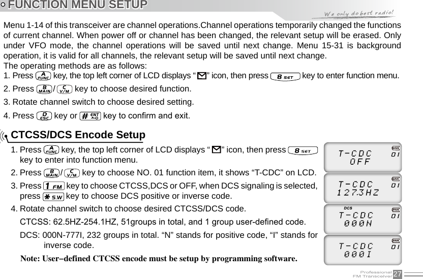 27Menu 1-14 of this transceiver are channel operations.Channel operations temporarily changed the functions of current channel. When power off or channel has been changed, the relevant setup will be erased. Only under  VFO  mode,  the  channel  operations  will  be  saved  until  next  change.  Menu  15-31  is  background operation, it is valid for all channels, the relevant setup will be saved until next change.The operating methods are as follows:1. Press   key, the top left corner of LCD displays “    ” icon, then press   key to enter function menu.2. Press   /    key to choose desired function.3. Rotate channel switch to choose desired setting.4. Press   key or   key to conrm and exit.FUNCTION MENU SETUPNote: User-defined CTCSS encode must be setup by programming software.CTCSS/DCS Encode Setup1. Press   key, the top left corner of LCD displays “    ” icon, then press    key to enter into function menu.2. Press   /    key to choose NO. 01 function item, it shows “T-CDC” on LCD.3. Press   key to choose CTCSS,DCS or OFF, when DCS signaling is selected, press   key to choose DCS positive or inverse code.4. Rotate channel switch to choose desired CTCSS/DCS code.CTCSS: 62.5HZ-254.1HZ, 51groups in total, and 1 group user-dened code.DCS: 000N-777I, 232 groups in total. “N” stands for positive code, “I” stands for inverse code.