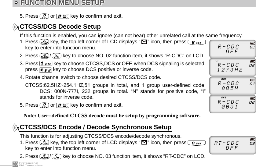 28FUNCTION MENU SETUPCTCSS/DCS Decode SetupIf this function is enabled, you can ignore (can not hear) other unrelated call at the same frequency.1. Press   key, the top left corner of LCD displays “    ” icon, then press   key to enter into function menu.2. Press   /    key to choose NO. 02 function item, it shows “R-CDC” on LCD.3. Press   key to choose CTCSS,DCS or OFF, when DCS signaling is selected, press   key to choose DCS positive or inverse code.4. Rotate channel switch to choose desired CTCSS/DCS code.CTCSS:62.5HZ~254.1HZ,51  groups  in  total,  and  1  group  user-dened  code.DCS:  000N-777I,  232  groups  in  total.  “N”  stands  for  positive  code,  “I” stands for inverse code.5. Press   or   key to conrm and exit.CTCSS/DCS Encode / Decode Synchronous SetupThis function is for adjusting CTCSS/DCS encode/decode synchronous.1. Press   key, the top left corner of LCD displays “    ” icon, then press    key to enter into function menu.2. Press   /    key to choose NO. 03 function item, it shows “RT-CDC” on LCD.5. Press   or   key to conrm and exit.     Note: User-defined CTCSS decode must be setup by programming software.