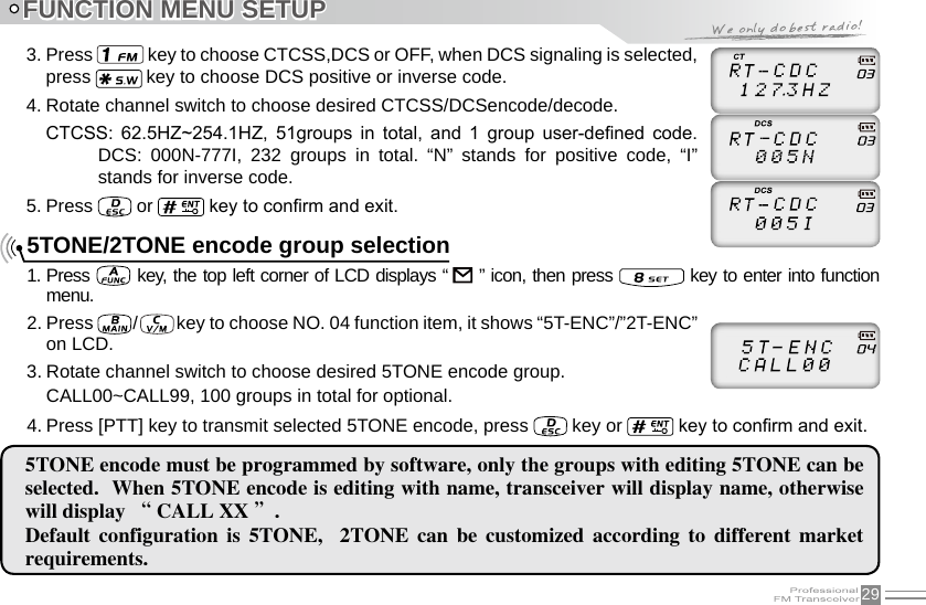 293. Press   key to choose CTCSS,DCS or OFF, when DCS signaling is selected, press   key to choose DCS positive or inverse code.4. Rotate channel switch to choose desired CTCSS/DCSencode/decode.CTCSS:  62.5HZ~254.1HZ,  51groups  in  total,  and  1  group  user-dened  code.DCS:  000N-777I,  232  groups  in  total.  “N”  stands  for  positive  code,  “I” stands for inverse code.5. Press   or   key to conrm and exit.FUNCTION MENU SETUP5TONE encode must be programmed by software, only the groups with editing 5TONE can be selected.  When 5TONE encode is editing with name, transceiver will display name, otherwise will display “ CALL XX ”. Default  configuration  is  5TONE,    2TONE  can  be  customized  according  to  different  market requirements.5TONE/2TONE encode group selection1. Press    key, the top left corner of LCD displays “     ” icon, then press   key to enter into function menu.2. Press   /   key to choose NO. 04 function item, it shows “5T-ENC”/”2T-ENC” on LCD.3. Rotate channel switch to choose desired 5TONE encode group.CALL00~CALL99, 100 groups in total for optional.4. Press [PTT] key to transmit selected 5TONE encode, press   key or   key to conrm and exit.