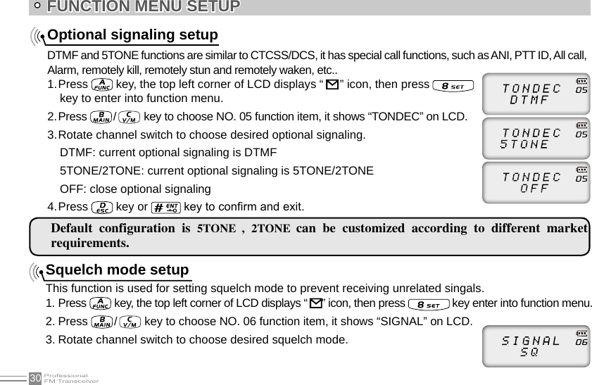 30Squelch mode setupThis function is used for setting squelch mode to prevent receiving unrelated singals.1. Press   key, the top left corner of LCD displays “   ” icon, then press   key enter into function menu.2. Press  /    key to choose NO. 06 function item, it shows “SIGNAL” on LCD.3. Rotate channel switch to choose desired squelch mode.Optional signaling setupDTMF and 5TONE functions are similar to CTCSS/DCS, it has special call functions, such as ANI, PTT ID, All call, Alarm, remotely kill, remotely stun and remotely waken, etc..1. Press   key, the top left corner of LCD displays “    ” icon, then press    key to enter into function menu.2. Press   /    key to choose NO. 05 function item, it shows “TONDEC” on LCD.3. Rotate channel switch to choose desired optional signaling.DTMF: current optional signaling is DTMF 5TONE/2TONE: current optional signaling is 5TONE/2TONEOFF: close optional signaling4. Press   key or   key to conrm and exit.FUNCTION MENU SETUPDefault  configuration  is  5TONE  , 2TONE  can  be  customized  according  to  different  market requirements.