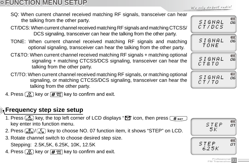 31SQ: When current channel received matching RF signals, transceiver can hear the talking from the other party.CT/DCS: When current channel received matching RF signals and matching CTCSS/DCS signaling, transceiver can hear the talking from the other party.TONE:  When  current  channel  received  matching  RF  signals  and  matching optional signaling, transceiver can hear the talking from the other party.CT&amp;TO: When current channel received matching RF signals + matching optional signaling + matching CTCSS/DCS signaling, transceiver can hear the talking from the other party.CT/TO: When current channel received matching RF signals, or matching optional signaling, or matching CTCSS/DCS signaling, transceiver can hear the talking from the other party.4. Press   key or   key to conrm and exit.Frequency step size setup1. Press   key, the top left corner of LCD displays “   ” icon, then press   key enter into function menu.2. Press   /    key to choose NO. 07 function item, it shows “STEP” on LCD.3. Rotate channel switch to choose desired step size.4. Press   key or   key to conrm and exit.FUNCTION MENU SETUPStepping:  2.5K,5K, 6.25K, 10K, 12.5K