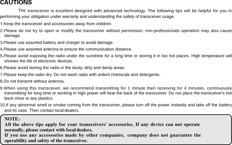 CAUTIONS performing your obligation under warranty and understanding the safety of transceiver usage.1.Keep the transceiver and accessories away from children.2.Please do not try to open or modify the transceiver without permission, non-professionals operation may also cause damage.3.Please use assorted battery and charger to avoid damage.4.Please use assorted antenna to ensure the communication distance.5.Please avoid exposing the radio under the sunshine for a long time or storing it in too hot places. High temperature will shorten the life of electronic devices.6.Please avoid storing the radio in the dusty, dirty and damp areas.7.Please keep the radio dry. Do not wash radio with ardent chemicals and detergents.8.Do not transmit without antenna.9.When using this transceiver, we recommend transmitting for 1 minute then receiving for 4 minutes. continuously transmitting for long time or working in high power will heat the back of the transceiver. Do not place the transceiver&apos;s hot back close to any plastics.10.If any abnormal smell or smoke coming from the transceiver, please turn off the power instantly and take off the battery and its case. Then contact local   dealers.NOTE：All the above tips apply for your   transceivers&apos; accessories. If  any device can not  operate normally, please contact with local   dealers.If you use any accessories made by other companies,   company does  not  guarantee the operability and safety of the transceiver.transceiver is excellent designed with advanced technology. The following tips will be helpful for you in The 