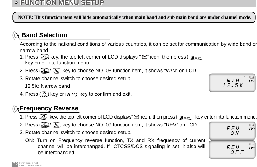 32According to the national conditions of various countries, it can be set for communication by wide band or narrow band.1. Press   key, the top left corner of LCD displays “   ” icon, then press   key enter into function menu.2. Press   /    key to choose NO. 08 function item, it shows “W/N” on LCD.3. Rotate channel switch to choose desired setup.4. Press   key or   key to conrm and exit.Frequency Reverse1. Press   key, the top left corner of LCD displays“    ” icon, then press   key enter into function menu.2. Press   /    key to choose NO. 09 function item, it shows “REV” on LCD.3. Rotate channel switch to choose desired setup.ON:  Turn  on  Frequency  reverse  function,  TX  and  RX  frequency  of  current channel will be interchanged. If  CTCSS/DCS signaling is set, it also will be interchanged. FUNCTION MENU SETUP NOTE: This function item will hide automatically when main band and sub main band are under channel mode.Band Selection 12.5K: Narrow band 