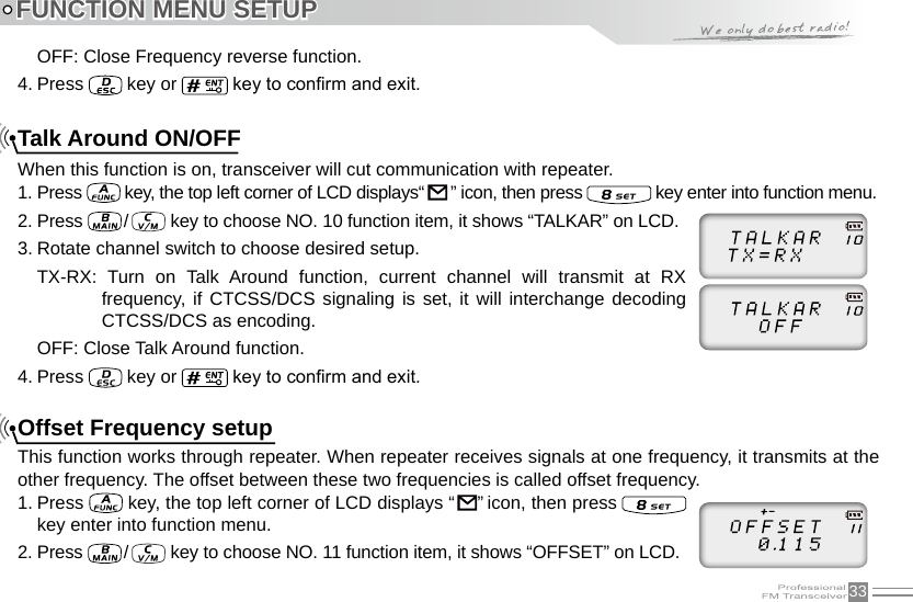 33OFF: Close Frequency reverse function.4. Press   key or   key to conrm and exit.Talk Around ON/OFFWhen this function is on, transceiver will cut communication with repeater.1. Press   key, the top left corner of LCD displays“   ” icon, then press   key enter into function menu.2. Press  /    key to choose NO. 10 function item, it shows “TALKAR” on LCD.3. Rotate channel switch to choose desired setup.TX-RX:  Turn  on  Talk  Around  function,  current  channel  will  transmit  at  RX frequency, if CTCSS/DCS signaling is set,  it  will interchange decoding CTCSS/DCS as encoding. OFF: Close Talk Around function.4. Press   key or   key to conrm and exit.Offset Frequency setupThis function works through repeater. When repeater receives signals at one frequency, it transmits at the other frequency. The offset between these two frequencies is called offset frequency.1. Press   key, the top left corner of LCD displays “     ” icon, then press   key enter into function menu.2. Press  /    key to choose NO. 11 function item, it shows “OFFSET” on LCD.FUNCTION MENU SETUP