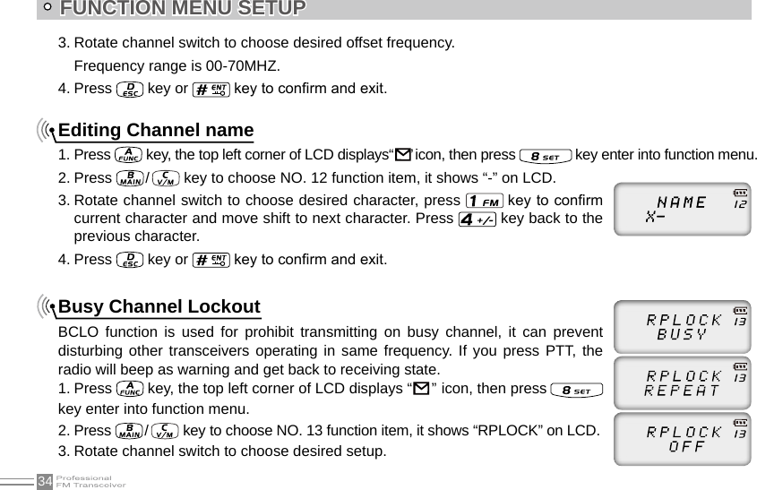 34FUNCTION MENU SETUP3. Rotate channel switch to choose desired offset frequency.Frequency range is 00-70MHZ.4. Press   key or   key to conrm and exit.Editing Channel name1. Press   key, the top left corner of LCD displays“     ” icon, then press   key enter into function menu.2. Press   /    key to choose NO. 12 function item, it shows “-” on LCD.3. Rotate channel switch to choose desired character, press   key to conrm current character and move shift to next character. Press   key back to the previous character. 4. Press   key or   key to conrm and exit.Busy Channel LockoutBCLO  function  is  used  for  prohibit  transmitting  on  busy  channel,  it  can  prevent disturbing other transceivers operating in same frequency. If you press PTT, the radio will beep as warning and get back to receiving state.1. Press   key, the top left corner of LCD displays “                                                                                        ”  icon, then press   key enter into function menu.2. Press  /    key to choose NO. 13 function item, it shows “RPLOCK” on LCD.3. Rotate channel switch to choose desired setup.