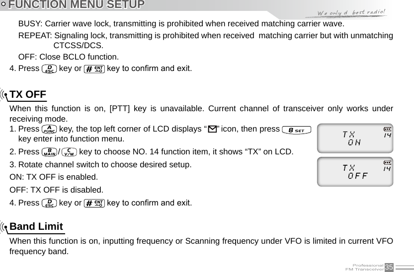 35FUNCTION MENU SETUPBUSY: Carrier wave lock, transmitting is prohibited when received matching carrier wave.REPEAT: Signaling lock, transmitting is prohibited when received  matching carrier but with unmatching CTCSS/DCS.OFF: Close BCLO function.4. Press   key or   key to conrm and exit.TX OFFWhen  this  function  is  on,  [PTT]  key  is  unavailable.  Current  channel  of  transceiver  only  works  under receiving mode.1. Press   key, the top left corner of LCD displays “     ” icon, then press   key enter into function menu.2. Press   /    key to choose NO. 14 function item, it shows “TX” on LCD.3. Rotate channel switch to choose desired setup.ON: TX OFF is enabled.OFF: TX OFF is disabled.4. Press   key or   key to conrm and exit.Band LimitWhen this function is on, inputting frequency or Scanning frequency under VFO is limited in current VFO frequency band.