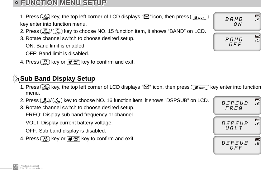 361. Press   key, the top left corner of LCD displays “                                                                               ” icon, then press    key enter into function menu.2. Press   /    key to choose NO. 15 function item, it shows “BAND” on LCD.3. Rotate channel switch to choose desired setup.ON: Band limit is enabled.OFF: Band limit is disabled.4. Press   key or   key to conrm and exit.Sub Band Display Setup1. Press   key, the top left corner of LCD displays “                                                                               ”  icon, then press   key enter into function menu.2. Press   /    key to choose NO. 16 function item, it shows “DSPSUB” on LCD.3. Rotate channel switch to choose desired setup.FREQ: Display sub band frequency or channel.VOLT: Display current battery voltage.OFF: Sub band display is disabled.4. Press   key or   key to conrm and exit.FUNCTION MENU SETUP 