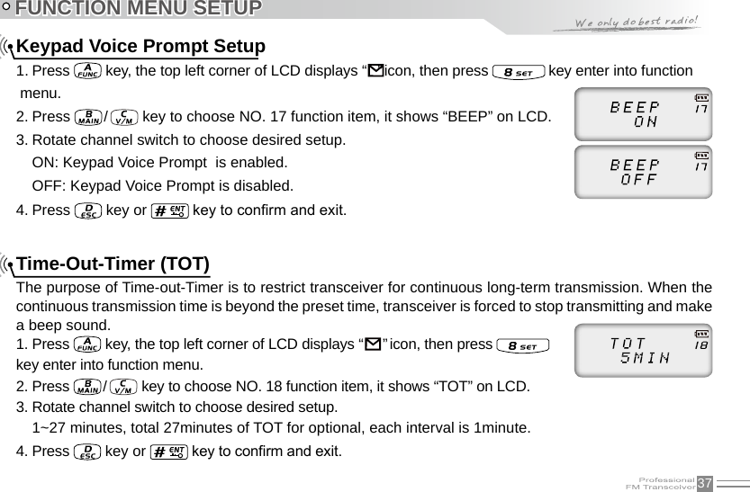 37Keypad Voice Prompt Setup1. Press   key, the top left corner of LCD displays “                                                                               ” icon, then press   key enter into function menu.2. Press   /    key to choose NO. 17 function item, it shows “BEEP” on LCD.3. Rotate channel switch to choose desired setup.ON: Keypad Voice Prompt  is enabled.OFF: Keypad Voice Prompt is disabled.4. Press   key or   key to conrm and exit.Time-Out-Timer (TOT)The purpose of Time-out-Timer is to restrict transceiver for continuous long-term transmission. When the continuous transmission time is beyond the preset time, transceiver is forced to stop transmitting and make a beep sound.1. Press   key, the top left corner of LCD displays “                                                                               ” icon, then press    key enter into function menu.2. Press  /    key to choose NO. 18 function item, it shows “TOT” on LCD.3. Rotate channel switch to choose desired setup.1~27 minutes, total 27minutes of TOT for optional, each interval is 1minute.4. Press   key or   key to conrm and exit.FUNCTION MENU SETUP