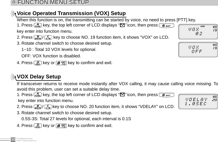 38Voice Operated Transmission (VOX) SetupWhen this function is on, the transmitting can be started by voice, no need to press [PTT] key.1. Press   key, the top left corner of LCD displays “                                                                               ” icon, then press    key enter into function menu.2. Press   /    key to choose NO. 19 function item, it shows “VOX” on LCD.3. Rotate channel switch to choose desired setup.1~10 : Total 10 VOX levels for optional. OFF: VOX function is disabled.4. Press   key or   key to conrm and exit.VOX Delay SetupIf transceiver returns to receive mode instantly after VOX calling, it may cause calling voice missing. To avoid this problem, user can set a suitable delay time.1. Press   key, the top left corner of LCD displays “                                                                               ” icon, then press    key enter into function menu.2. Press  /   key to choose NO. 20 function item, it shows “VDELAY” on LCD.3. Rotate channel switch to choose desired setup.0.5S-3S: Total 27 levels for optional, each interval is 0.1S4. Press   key or   key to conrm and exit.FUNCTION MENU SETUP