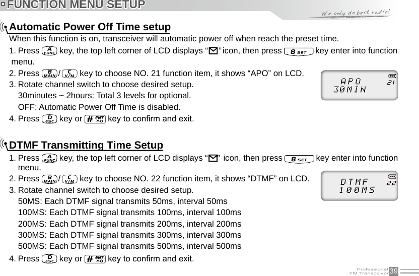 39FUNCTION MENU SETUPAutomatic Power Off Time setupWhen this function is on, transceiver will automatic power off when reach the preset time.1. Press   key, the top left corner of LCD displays “                                                                               ” icon, then press   key enter into function menu.2. Press   /    key to choose NO. 21 function item, it shows “APO” on LCD.3. Rotate channel switch to choose desired setup.30minutes ~ 2hours: Total 3 levels for optional.OFF: Automatic Power Off Time is disabled.4. Press   key or   key to conrm and exit.DTMF Transmitting Time Setup1. Press   key, the top left corner of LCD displays “                                                                               ”  icon, then press   key enter into function menu.2. Press   /    key to choose NO. 22 function item, it shows “DTMF” on LCD.3. Rotate channel switch to choose desired setup.50MS: Each DTMF signal transmits 50ms, interval 50ms100MS: Each DTMF signal transmits 100ms, interval 100ms200MS: Each DTMF signal transmits 200ms, interval 200ms300MS: Each DTMF signal transmits 300ms, interval 300ms500MS: Each DTMF signal transmits 500ms, interval 500ms4. Press   key or   key to conrm and exit.