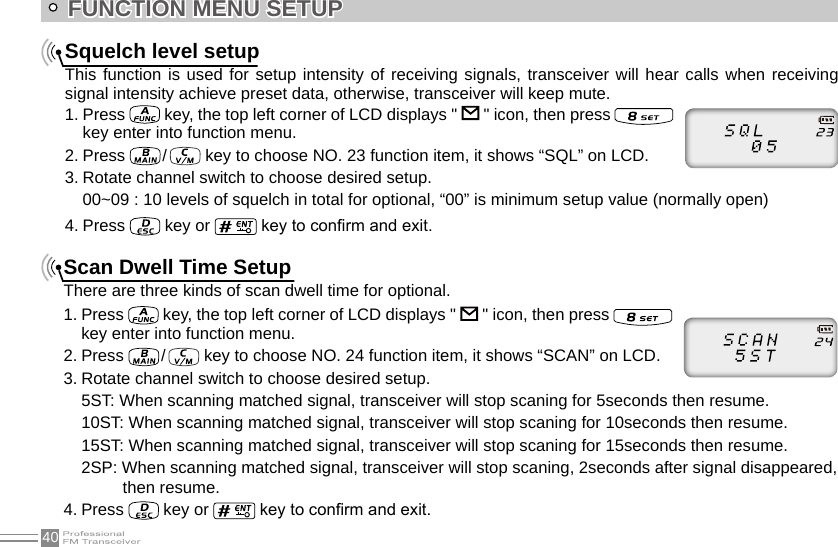 40FUNCTION MENU SETUPSquelch level setupThis function is used for setup intensity of receiving signals, transceiver will hear calls when receiving signal intensity achieve preset data, otherwise, transceiver will keep mute.1. Press   key, the top left corner of LCD displays &quot;   &quot; icon, then press   key enter into function menu.2. Press   /    key to choose NO. 23 function item, it shows “SQL” on LCD.3. Rotate channel switch to choose desired setup.00~09 : 10 levels of squelch in total for optional, “00” is minimum setup value (normally open)4. Press   key or   key to conrm and exit.Scan Dwell Time SetupThere are three kinds of scan dwell time for optional.1. Press   key, the top left corner of LCD displays &quot;   &quot; icon, then press    key enter into function menu.2. Press   /    key to choose NO. 24 function item, it shows “SCAN” on LCD.3. Rotate channel switch to choose desired setup.5ST: When scanning matched signal, transceiver will stop scaning for 5seconds then resume.10ST: When scanning matched signal, transceiver will stop scaning for 10seconds then resume.15ST: When scanning matched signal, transceiver will stop scaning for 15seconds then resume.2SP: When scanning matched signal, transceiver will stop scaning, 2seconds after signal disappeared, then resume.4. Press   key or   key to conrm and exit.