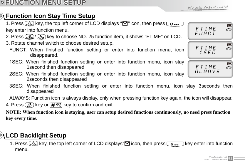 41FUNCTION MENU SETUPFunction Icon Stay Time Setup1. Press   key, the top left corner of LCD displays “                                                                               ” icon, then press key enter into function menu.2. Press   /   key to choose NO. 25 function item, it shows “FTIME” on LCD.3. Rotate channel switch to choose desired setup.FUNCT:  When  nished  function  setting  or  enter  into  function  menu,  icon disappeared.1SEC:  When  nished  function  setting  or  enter  into  function  menu,  icon  stay 1second then disappeared2SEC:  When  nished  function  setting  or  enter  into  function  menu,  icon  stay 2seconds then disappeared3SEC:  When  nished  function  setting  or  enter  into  function  menu,  icon  stay  3seconds  then disappearedALWAYS: Function icon is always display, only when pressing function key again, the icon will disappear.4. Press   key or   key to conrm and exit.NOTE: When function icon is staying, user can setup desired functions continuously, no need press function key every time.LCD Backlight Setup1. Press   key, the top left corner of LCD displays“                                                                               ”  icon, then press   key enter into function menu.