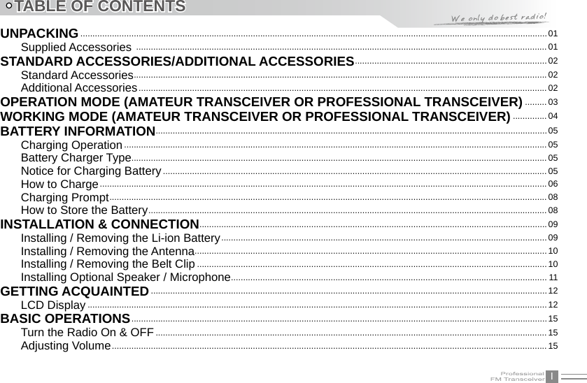 ITABLE OF CONTENTSUNPACKING ................................................................................................................................................................................................01Supplied Accessories  .........................................................................................................................................................................01STANDARD ACCESSORIES/ADDITIONAL ACCESSORIES ...............................................................................02Standard Accessories ..........................................................................................................................................................................02Additional Accessories ........................................................................................................................................................................ 02OPERATION MODE (AMATEUR TRANSCEIVER OR PROFESSIONAL TRANSCEIVER) .........03WORKING MODE (AMATEUR TRANSCEIVER OR PROFESSIONAL TRANSCEIVER) ..............04BATTERY INFORMATION .................................................................................................................................................................05Charging Operation ..............................................................................................................................................................................05Battery Charger Type........................................................................................................................................................................... 05Notice for Charging Battery ..............................................................................................................................................................05How to Charge ........................................................................................................................................................................................06Charging Prompt ....................................................................................................................................................................................08How to Store the Battery ....................................................................................................................................................................08INSTALLATION &amp; CONNECTION ...............................................................................................................................................09Installing / Removing the Li-ion Battery ......................................................................................................................................09Installing / Removing the Antenna................................................................................................................................................. 10Installing / Removing the Belt Clip ................................................................................................................................................ 10Installing Optional Speaker / Microphone .................................................................................................................................. 11GETTING ACQUAINTED ...................................................................................................................................................................12LCD Display .............................................................................................................................................................................................12BASIC OPERATIONS ...........................................................................................................................................................................15Turn the Radio On &amp; OFF .................................................................................................................................................................15Adjusting Volume ...................................................................................................................................................................................15