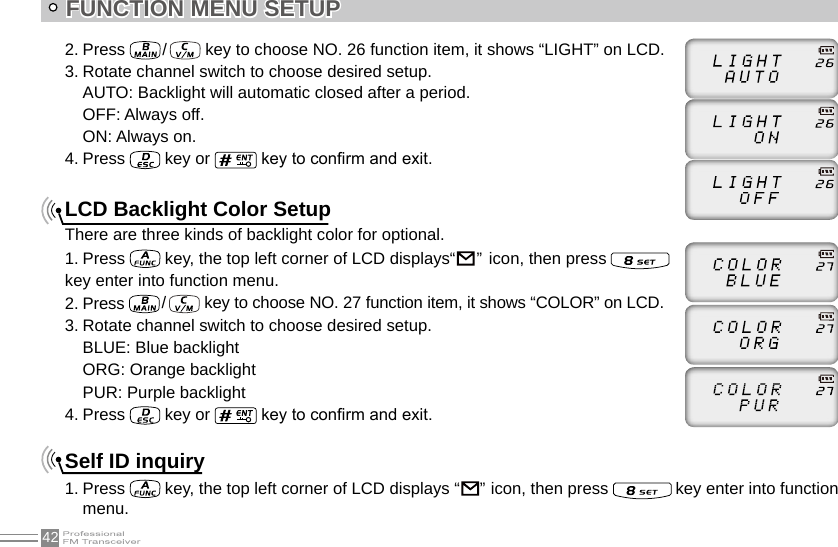 42FUNCTION MENU SETUP2. Press   /    key to choose NO. 26 function item, it shows “LIGHT” on LCD.3. Rotate channel switch to choose desired setup.AUTO: Backlight will automatic closed after a period.OFF: Always off.ON: Always on.4. Press   key or   key to conrm and exit.LCD Backlight Color SetupThere are three kinds of backlight color for optional.1. Press   key, the top left corner of LCD displays“                                                                               ”  icon, then press   key enter into function menu.2. Press   /    key to choose NO. 27 function item, it shows “COLOR” on LCD.3. Rotate channel switch to choose desired setup.BLUE: Blue backlightORG: Orange backlightPUR: Purple backlight4. Press   key or   key to conrm and exit.Self ID inquiry1. Press   key, the top left corner of LCD displays “                                                                               ”  icon, then press   key enter into function menu.