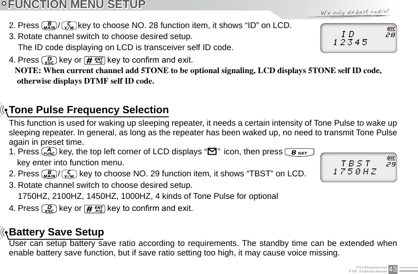 43FUNCTION MENU SETUP2. Press   /   key to choose NO. 28 function item, it shows “ID” on LCD.3. Rotate channel switch to choose desired setup.The ID code displaying on LCD is transceiver self ID code.4. Press   key or   key to conrm and exit.NOTE: When current channel add 5TONE to be optional signaling, LCD displays 5TONE self ID code, otherwise displays DTMF self ID code.Tone Pulse Frequency SelectionThis function is used for waking up sleeping repeater, it needs a certain intensity of Tone Pulse to wake up sleeping repeater. In general, as long as the repeater has been waked up, no need to transmit Tone Pulse again in preset time.1. Press   key, the top left corner of LCD displays “                                                                               ”  icon, then press     key enter into function menu.2. Press   /    key to choose NO. 29 function item, it shows “TBST” on LCD.3. Rotate channel switch to choose desired setup.1750HZ, 2100HZ, 1450HZ, 1000HZ, 4 kinds of Tone Pulse for optional4. Press   key or   key to conrm and exit.Battery Save SetupUser can setup battery save ratio according to requirements. The standby time can be extended when enable battery save function, but if save ratio setting too high, it may cause voice missing. 