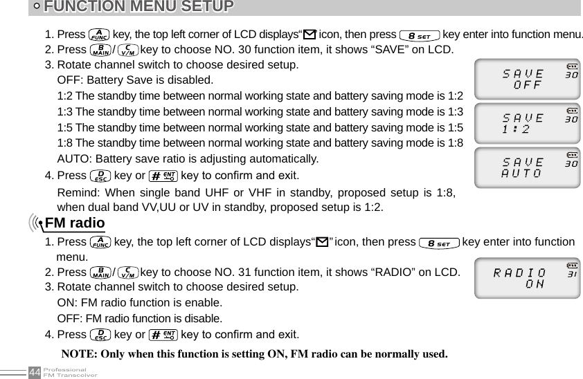 44FUNCTION MENU SETUP1. Press   key, the top left corner of LCD displays“     ” icon, then press   key enter into function menu.2. Press   /   key to choose NO. 30 function item, it shows “SAVE” on LCD.3. Rotate channel switch to choose desired setup.OFF: Battery Save is disabled.1:2 The standby time between normal working state and battery saving mode is 1:21:3 The standby time between normal working state and battery saving mode is 1:31:5 The standby time between normal working state and battery saving mode is 1:51:8 The standby time between normal working state and battery saving mode is 1:8AUTO: Battery save ratio is adjusting automatically.4. Press   key or   key to conrm and exit.FM radio1. Press   key, the top left corner of LCD displays“                                                                      ” icon, then press   key enter into function menu.2. Press   /   key to choose NO. 31 function item, it shows “RADIO” on LCD.3. Rotate channel switch to choose desired setup.ON: FM radio function is enable.OFF: FM radio function is disable.4. Press   key or   key to conrm and exit.NOTE: Only when this function is setting ON, FM radio can be normally used.Remind: When single  band  UHF or  VHF  in standby, proposed  setup is 1:8, when dual band VV,UU or UV in standby, proposed setup is 1:2.