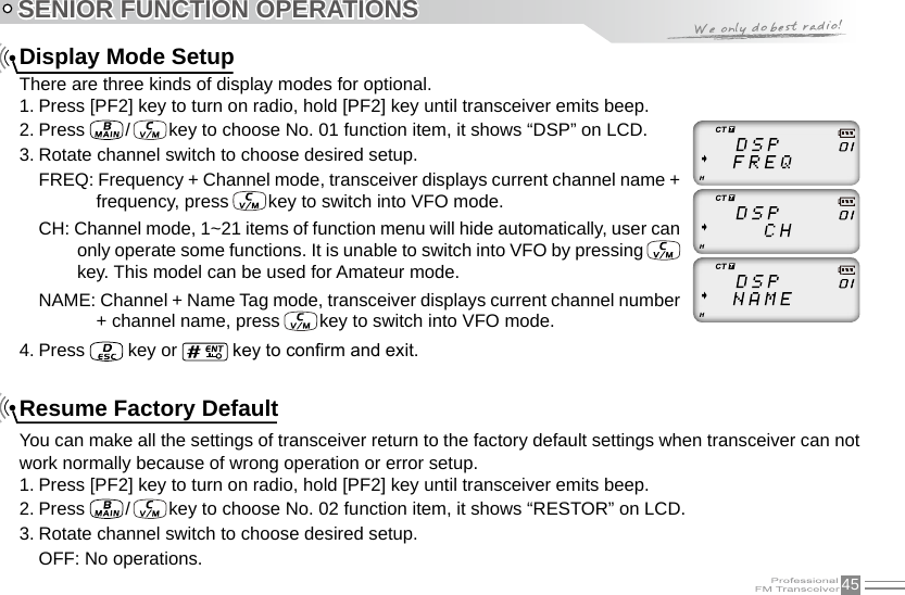 45SENIOR FUNCTION OPERATIONSDisplay Mode SetupThere are three kinds of display modes for optional.1. Press [PF2] key to turn on radio, hold [PF2] key until transceiver emits beep.2. Press   /   key to choose No. 01 function item, it shows “DSP” on LCD.3. Rotate channel switch to choose desired setup.FREQ: Frequency + Channel mode, transceiver displays current channel name + frequency, press   key to switch into VFO mode.CH: Channel mode, 1~21 items of function menu will hide automatically, user can only operate some functions. It is unable to switch into VFO by pressing   key. This model can be used for Amateur mode.NAME: Channel + Name Tag mode, transceiver displays current channel number + channel name, press   key to switch into VFO mode.4. Press   key or   key to conrm and exit.Resume Factory DefaultYou can make all the settings of transceiver return to the factory default settings when transceiver can not work normally because of wrong operation or error setup.1. Press [PF2] key to turn on radio, hold [PF2] key until transceiver emits beep.2. Press   /   key to choose No. 02 function item, it shows “RESTOR” on LCD.3. Rotate channel switch to choose desired setup.OFF: No operations.