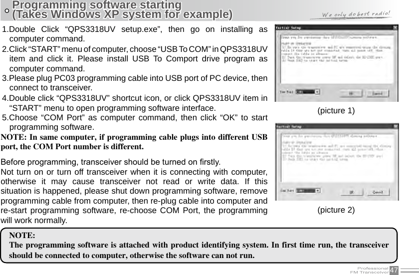 47Programming software starting (Takes Windows XP system for example)(picture 1)(picture 2)1.Double  Click  “QPS3318UV  setup.exe”,  then  go  on  installing  as computer command.2.Click “START” menu of computer, choose “USB To COM” in QPS3318UV item  and  click  it.  Please  install  USB  To  Comport  drive  program  as computer command.3.Please plug PC03 programming cable into USB port of PC device, then connect to transceiver.4.Double click “QPS3318UV” shortcut icon, or click QPS3318UV item in “START” menu to open programming software interface.5.Choose “COM  Port”  as computer  command, then  click “OK”  to start programming software.NOTE: In same computer, if programming cable plugs into different USB port, the COM Port number is different.Before programming, transceiver should be turned on rstly. Not turn on or turn off transceiver when it is connecting with computer, otherwise  it  may  cause  transceiver  not  read  or  write  data.  If  this situation is happened, please shut down programming software, remove programming cable from computer, then re-plug cable into computer and re-start programming software, re-choose COM Port, the programming will work normally.NOTE:The programming software is attached with product identifying system. In first time run, the transceiver should be connected to computer, otherwise the software can not run.