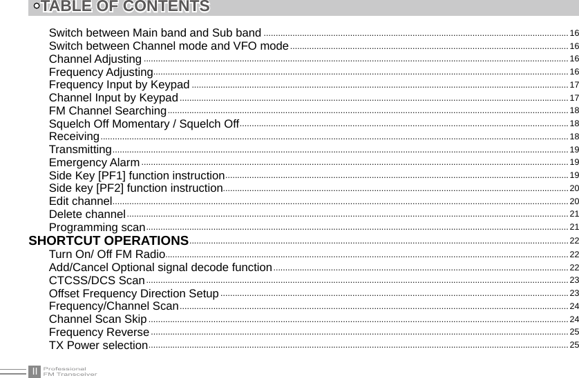 IITABLE OF CONTENTSSwitch between Main band and Sub band ...............................................................................................................................16Switch between Channel mode and VFO mode ....................................................................................................................16Channel Adjusting ................................................................................................................................................................................. 16Frequency Adjusting .............................................................................................................................................................................16Frequency Input by Keypad .............................................................................................................................................................17Channel Input by Keypad .................................................................................................................................................................. 17FM Channel Searching .......................................................................................................................................................................18Squelch Off Momentary / Squelch Off .........................................................................................................................................18Receiving ...................................................................................................................................................................................................18Transmitting ..............................................................................................................................................................................................19Emergency Alarm ..................................................................................................................................................................................19Side Key [PF1] function instruction ...............................................................................................................................................19Side key [PF2] function instruction................................................................................................................................................20Edit channel ..............................................................................................................................................................................................20Delete channel ........................................................................................................................................................................................21Programming scan ................................................................................................................................................................................21SHORTCUT OPERATIONS ..............................................................................................................................................................22Turn On/ Off FM Radio........................................................................................................................................................................ 22Add/Cancel Optional signal decode function ...........................................................................................................................22CTCSS/DCS Scan ................................................................................................................................................................................23Offset Frequency Direction Setup ................................................................................................................................................. 23Frequency/Channel Scan .................................................................................................................................................................. 24Channel Scan Skip ...............................................................................................................................................................................24Frequency Reverse ..............................................................................................................................................................................25TX Power selection ...............................................................................................................................................................................25