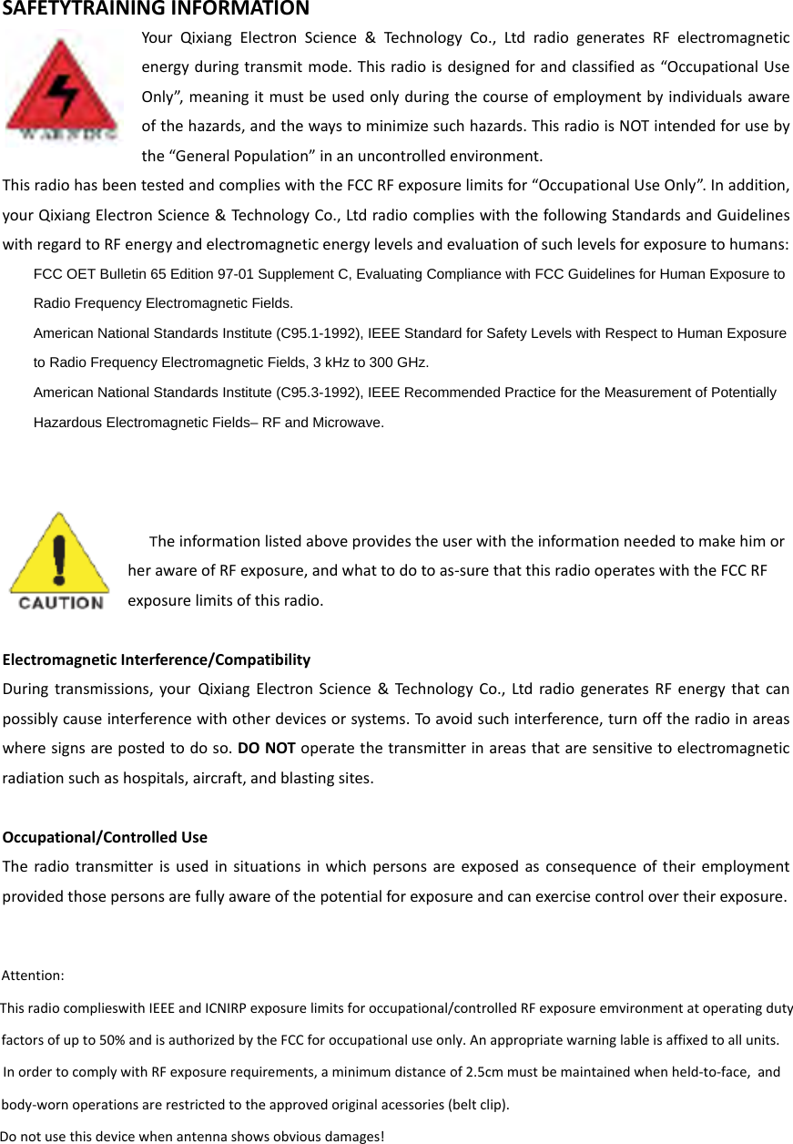 SAFETYTRAININGINFORMATIONYourQixiangElectronScience&amp;TechnologyCo.,LtdradiogeneratesRFelectromagneticenergyduringtransmitmode.Thisradioisdesignedforandclassifiedas“OccupationalUseOnly”,meaningitmustbeusedonlyduringthecourseofemploymentbyindividualsawareofthehazards,andthewaystominimizesuchhazards.ThisradioisNOTintendedforusebythe“GeneralPopulation”inanuncontrolledenvironment.ThisradiohasbeentestedandcomplieswiththeFCCRFexposurelimitsfor“OccupationalUseOnly”.Inaddition,yourQixiangElectronScience&amp;TechnologyCo.,LtdradiocomplieswiththefollowingStandardsandGuidelineswithregardtoRFenergyandelectromagneticenergylevelsandevaluationofsuchlevelsforexposuretohumans:    FCC OET Bulletin 65 Edition 97-01 Supplement C, Evaluating Compliance with FCC Guidelines for Human Exposure to     Radio Frequency Electromagnetic Fields.       American National Standards Institute (C95.1-1992), IEEE Standard for Safety Levels with Respect to Human Exposure     to Radio Frequency Electromagnetic Fields, 3 kHz to 300 GHz.      American National Standards Institute (C95.3-1992), IEEE Recommended Practice for the Measurement of Potentially     Hazardous Electromagnetic Fields– RF and Microwave.   TheinformationlistedaboveprovidestheuserwiththeinformationneededtomakehimorherawareofRFexposure,andwhattodotoas‐surethatthisradiooperateswiththeFCCRFexposurelimitsofthisradio.ElectromagneticInterference/CompatibilityDuringtransmissions,yourQixiangElectronScience&amp;TechnologyCo.,LtdradiogeneratesRFenergythatcanpossiblycauseinterferencewithotherdevicesorsystems.Toavoidsuchinterference,turnofftheradioinareaswheresignsarepostedtodoso.DONOToperatethetransmitterinareasthataresensitivetoelectromagneticradiationsuchashospitals,aircraft,andblastingsites.Occupational/ControlledUseTheradiotransmitterisusedinsituationsinwhichpersonsareexposedasconsequenceoftheiremploymentprovidedthosepersonsarefullyawareofthepotentialforexposureandcanexercisecontrolovertheirexposure. Attention: This radio complieswith IEEE and ICNIRP exposure limits for occupational/controlled RF exposure emvironment at operating duty   factors of up to 50% and is authorized by the FCC for occupational use only. An appropriate warning lable is affixed to all units.   In order to comply with RF exposure requirements, a minimum distance of 2.5cm must be maintained when held-to-face,  and   body-worn operations are restricted to the approved original acessories (belt clip).     Do not use this device when antenna shows obvious damages!