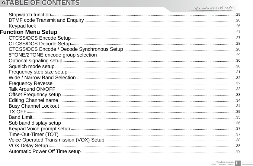 IIITABLE OF CONTENTSStopwatch function................................................................................................................................................................................25DTMF code Transmit and Enquiry ................................................................................................................................................26Keypad lock .............................................................................................................................................................................................. 26Function Menu Setup ..........................................................................................................................................................................27CTCSS/DCS Encode Setup ............................................................................................................................................................. 27CTCSS/DCS Decode Setup .............................................................................................................................................................28CTCSS/DCS Encode / Decode Synchronous Setup ...........................................................................................................285TONE/2TONE encode group selection ....................................................................................................................................29Optional signaling setup ..................................................................................................................................................................... 30Squelch mode setup ............................................................................................................................................................................ 30Frequency step size setup ................................................................................................................................................................31Wide / Narrow Band Selection  .......................................................................................................................................................32Frequency Reverse ..............................................................................................................................................................................32Talk Around ON/OFF............................................................................................................................................................................33Offset Frequency setup ...................................................................................................................................................................... 33Editing Channel name ......................................................................................................................................................................... 34Busy Channel Lockout ........................................................................................................................................................................34TX OFF .......................................................................................................................................................................................................35Band Limit .................................................................................................................................................................................................35Sub band display setup ...................................................................................................................................................................... 36Keypad Voice prompt setup ............................................................................................................................................................. 37Time-Out-Timer (TOT)......................................................................................................................................................................... 37Voice Operated Transmission (VOX) Setup ............................................................................................................................. 38VOX Delay Setup .................................................................................................................................................................................. 38Automatic Power Off Time setup ...................................................................................................................................................39