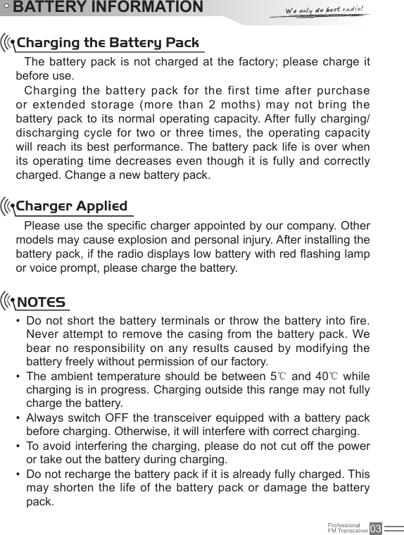 03BATTERY INFORMATIONCharging the Battery PackThe battery pack is not charged at the factory; please charge it before use.Charging the battery pack for the first time after purchase or extended storage (more than 2 moths) may not  bring the battery pack to its normal operating capacity. After fully charging/ discharging cycle for two or three times,  the operating capacity will reach its best  performance. The battery pack life is over when its operating time decreases  even though it is fully and correctly charged. Change a new battery pack.Charger AppliedPlease use the specic charger appointed by our company. Other models may cause explosion and personal injury. After installing the battery pack, if the radio displays low battery with red ashing lamp or voice prompt, please charge the battery.NOTESDo not short the battery terminals or throw the battery into fire. • Never attempt to remove the casing from the battery  pack. We bear no responsibility  on any results caused by  modifying the battery freely without permission of our factory.The ambient temperature should  be between 5• ℃ and 40℃ while charging is in progress. Charging outside this range may not fully charge the battery.Always switch OFF the transceiver equipped with a battery  pack • before charging. Otherwise, it will interfere with correct charging.To avoid interfering the charging, please do not cut off the power • or take out the battery during charging.Do not recharge the battery pack if it is already fully charged. This • may shorten the life  of the battery pack or damage the  battery pack.