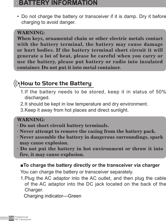 04Do not charge the battery or transceiver if it is damp. Dry it before • charging to avoid danger.BATTERY INFORMATIONWARNING:When keys, ornamental chain or other electric metals contact with the battery terminal, the battery may cause damage or hurt bodies. If the battery terminal short circuit it will generate a lot of heat, please be careful when you carry or use the battery, please put battery or radio into insulated container. Do not put it into metal container.How to Store the BatteryIf the battery needs to be stored, keep it  in status of 50% 1. discharged.It should be kept in low temperature and dry environment.2. Keep it away from hot places and direct sunlight. 3. WARNING:· Do not short circuit battery terminals. · Never attempt to remove the casing from the battery pack.· Never assemble the battery in dangerous surroundings, spark   may cause explosion.· Do not put the battery in hot environment or throw it into fire, it may cause explosion.■To charge the battery directly or the transceiver via chargerYou can charge the battery or transceiver separately.Plug the AC adaptor into the AC outlet, and then plug the cable 1. of the AC adaptor into the DC jack  located on the  back of the Charger. Charging indicator---Green