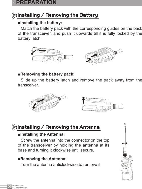 06PREPARATIONInstalling / Removing the Battery■Installing the battery:Match the battery pack with the corresponding guides on the back of the transceiver, and push it upwards till it  is fully locked by the battery latch.■Removing the battery pack:Slide up the battery  latch and remove  the pack away from the transceiver.Installing / Removing the Antenna   ■Installing the Antenna:Screw the antenna into the connector on the top of the transceiver by holding the antenna at its base and turning it clockwise until secure.■Removing the Antenna:Turn the antenna anticlockwise to remove it.