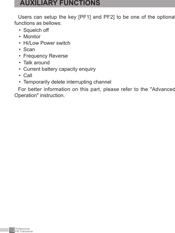 12AUXILIARY FUNCTIONSUsers can setup the key [PF1] and PF2] to  be one of the optional functions as bellows: Squelch off• Monitor• Hi/Low Power switch• Scan• Frequency Reverse• Talk around• Current battery capacity enquiry• Call• Temporarily delete interrupting channel• For better information on this part, please refer to the &quot;Advanced Operation&quot; instruction.