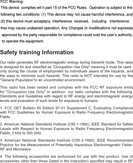 for &quot;Occupation Use Only&quot; In addition, our radio complies with the following is designed for and classifed as &quot;Occupation Use Only&quot; meaning it must be used Safety training Information Our radio generates RF electromagnetic energy during transmit mode. This radio only during the course of  employment  by  individuals  aware  of  the  hazards,  and the ways to minimize  such  hazards. This radio is NOT intended for use by the &quot;General Population&quot;in an uncontrolled environment.This radio has been tested  and  complies  with  the  FCC  RF  exposure  limits Standards and Guidelines with regard to RF energy and electromagnetic energy levels and evaluation of such levels for exposure to humans: 1. FCC OET Bulletin 65 Edition 97-01 Supplement C, Evaluating Compliance with FCC Guidelines for Human  Exposure  to  Radio  Frequency  Electromagnetic Fields. 2. American National Standards Institute (C95.1-1992), IEEE Standard for Safety Levels with Respect to  Human  Exposure  to  Radio  Frequency Electromagnetic Fields, 3 kHz to 300 GHz. 3. American National Standards Institute (C95.3-1992), IEEE Recommended Practice for  the  Measurement  of  Potentially Hazardous Electromagnetic Fields- RF and Microwave. 4. The following accessories are authorized for use with this product. Use of accessories other than those (listed in the instruction) specied may result in RF exposure levels exceed the FCC requirements for wireless RF exposure.This device  complies wit h part 15 of the FCC Rules.  Operation is subject to the following two conditions: (1) This device may not cause harmful interference, and (2) this device must acceptany  interference  received,   including   interference   that may cause undesired operation. Any Changes or modifications not expressly approved by the party responsible for compliance could void the user’s authorityFCC Warning: to operate the equipment.