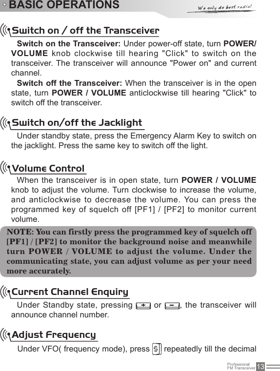 13BASIC OPERATIONSSwitch on / off the TransceiverSwitch on the Transceiver: Under power-off state, turn POWER/  VOLUME knob clockwise till hearing &quot;Click&quot; to switch on  the transceiver. The transceiver will announce &quot;Power on&quot;  and current channel. Switch off the Transceiver: When the transceiver is in the open state, turn POWER  / VOLUME  anticlockwise till hearing &quot;Click&quot; to switch off the transceiver.Switch on/off the JacklightUnder standby state, press the Emergency Alarm Key to switch on the jacklight. Press the same key to switch off the light.Volume ControlWhen the transceiver is in open state, turn POWER / VOLUME knob to adjust the volume. Turn clockwise to  increase the volume, and anticlockwise to decrease the volume. You can press  the programmed key of squelch off [PF1] / [PF2]  to monitor current volume.Current Channel EnquiryUnder Standby state, pressing   or  , the transceiver  will announce channel number.NOTE: You can firstly press the programmed key of squelch off [PF1] / [PF2] to monitor the background noise and meanwhile turn POWER / VOLUME to adjust the volume. Under the communicating state, you can adjust volume as per your need more accurately.Adjust FrequencyUnder VFO( frequency mode), press   repeatedly till the decimal 