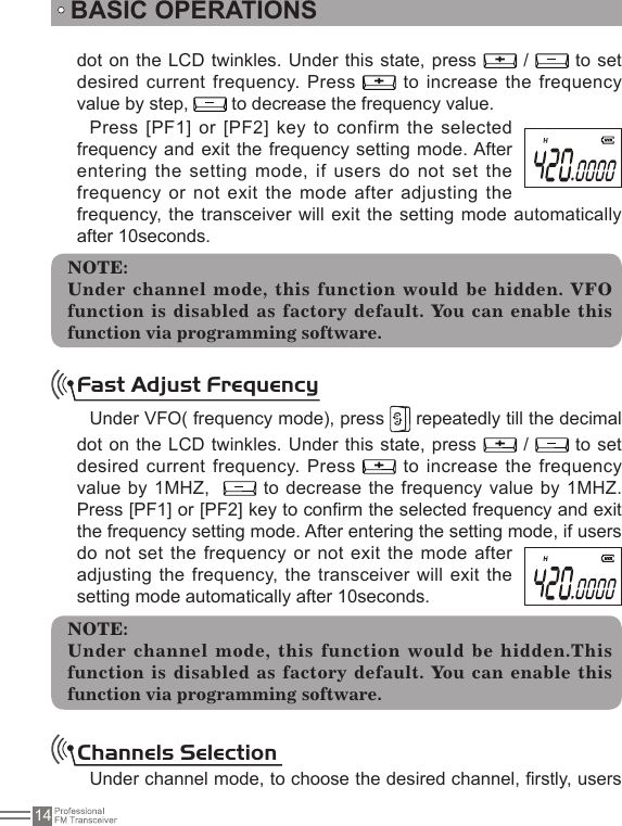 14dot on the LCD twinkles. Under this state, press   /   to set desired current frequency. Press   to increase the frequency value by step,   to decrease the frequency value.Press [PF1] or [PF2] key to confirm the selected frequency and exit the frequency setting mode. After entering  the  setting  mode,  if  users  do  not set  the frequency  or  not  exit  the mode after  adjusting  the frequency, the transceiver  will exit the setting mode automatically after 10seconds.BASIC OPERATIONSFast Adjust FrequencyUnder VFO( frequency mode), press   repeatedly till the decimal dot on the LCD twinkles. Under this state, press   /   to set desired current frequency. Press   to increase the frequency value by 1MHZ,    to decrease the frequency value  by 1MHZ.Press [PF1] or [PF2] key to conrm the selected frequency and exit the frequency setting mode. After entering the setting mode, if users do not set the frequency  or  not exit  the  mode  after adjusting the frequency, the  transceiver will exit the setting mode automatically after 10seconds.NOTE:Under channel mode, this function would be hidden.This function is disabled as factory default. You can enable this function via programming software.Channels SelectionUnder channel mode, to choose the desired channel, rstly, users NOTE:Under  channel  mode,  this  function would  be  hidden.  VFO function is disabled as factory default. You can enable this function via programming software.