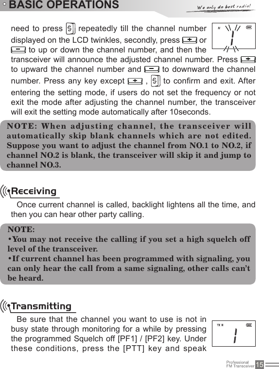 15BASIC OPERATIONSneed to press   repeatedly till the channel number displayed on the LCD twinkles, secondly, press   or  to up or down the channel number, and then the transceiver will announce the adjusted channel number. Press   to upward the channel  number and   to downward the channel number.  Press any key except   ,   to conrm and exit. After entering the setting mode, if users do not set the frequency or not exit the mode after  adjusting the channel  number, the transceiver will exit the setting mode automatically after 10seconds.NOTE :  When   adjustin g  channel ,  the  tra nsc eiver  will automatically skip blank channels which are not edited. Suppose you want to adjust the channel from NO.1 to NO.2, if channel NO.2 is blank, the transceiver will skip it and jump to channel NO.3.ReceivingOnce current channel is called, backlight lightens all the time, and then you can hear other party calling.NOTE:•You may not receive the calling if you set a high squelch off level of the transceiver.•If current channel has been programmed with signaling, you can only hear the call from a same signaling, other calls can’t be heard.TransmittingBe sure that the  channel you want  to use is not in busy state through monitoring for a while by pressing the programmed Squelch off [PF1] / [PF2] key. Under these conditions, press the  [PTT] key and speak 